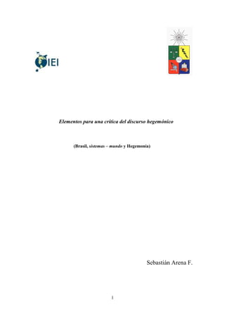 Elementos para una crítica del discurso hegemónico



      (Brasil, sistemas – mundo y Hegemonía)




                                          Sebastián Arena F.




                        1
 