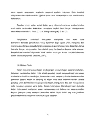 serta laporan pencapaian akademik menerusi analisis dokumen. Data tersebut
dilaporkan dalam bentuk matriks ( jadual ) dan carta supaya ringkas dan mudah untuk
kefahaman.


      Dapatan ciri-ciri setiap subjek kajian yang dikumpul menerusi soalan tertutup
soal selidik berdasarkan kekerapan pemaparan tingkah laku dengan menggunakan
skala kekerapan iaitu 1:. Tidak (T) 2: Kadang–kadang (K) 3: Ya (Y).



      Penyelidikan     kuantitatif   merupakan     manipulasi    dan   wakil   data
bernombor daripada pemerhatian yang dijalankan bagi tujuan untuk mengulas dan
menerangkan tentang sesuatu fenomena daripada pemerhatian yang dijalankan. Ianya
bermula dengan pengumpulan data statistik yang berdasarkan kepada data sebenar.
Penyelidikan kuantitatif digunakan untuk melihat hubungan antara dua pembolehubah
dalam sesebuah populasi (Hopkins, 2001).




      1.4.6 Kajian Rintis

      Kajian rintis merupakan kajian pra lapangan sebelum kajian sebenar dilakukan.
Kebaikan menjalankan kajian rintis adalah pengkaji dapat mengenalpasti kelemahan
soalan temu bual intrumen kajian, kesesuaian masa mengumpul data dan kesesuaian
pemilihan peserta kajian. Di samping itu, kajian rintis dapat memberi latihan kepada
pengkaji untuk berinteraksi dengan peserta kajian, mengumpul data dan menganalisis
data mengikut prosedur yang betul. Segala kelemahan dikenalpasti hasil daripada
kajian rintis seperti kefahaman soalan, penggunaan ayat, bahasa dan sasaran soalan
kepada jawapan yang menepati persoalan kajian dapat dinilai bagi menghasilkan
protokol temubual yang lebih baik untuk kajian sebenar.




                                           10
 