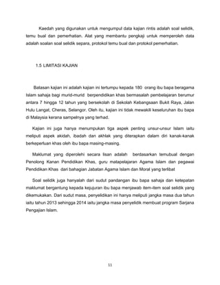 Kaedah yang digunakan untuk mengumpul data kajian rintis adalah soal selidik,
temu bual dan pemerhatian. Alat yang membantu pengkaji untuk memperoleh data
adalah soalan soal selidik separa, protokol temu bual dan protokol pemerhatian.




     1.5 LIMITASI KAJIAN




   Batasan kajian ini adalah kajian ini tertumpu kepada 180 orang ibu bapa beragama
Islam sahaja bagi murid-murid berpendidikan khas bermasalah pembelajaran berumur
antara 7 hingga 12 tahun yang bersekolah di Sekolah Kebangsaan Bukit Raya, Jalan
Hulu Langat, Cheras, Selangor. Oleh itu, kajian ini tidak mewakili keseluruhan ibu bapa
di Malaysia kerana sampelnya yang terhad.

   Kajian ini juga hanya menumpukan tiga aspek penting unsur-unsur Islam iaitu
meliputi aspek akidah, ibadah dan akhlak yang diterapkan dalam diri kanak-kanak
berkeperluan khas oleh ibu bapa masing-masing.

   Maklumat yang diperolehi secara lisan adalah        berdasarkan temubual dengan
Penolong Kanan Pendidikan Khas, guru matapelajaran Agama Islam dan pegawai
Pendidikan Khas dari bahagian Jabatan Agama Islam dan Moral yang terlibat

   Soal selidik juga hanyalah dari sudut pandangan ibu bapa sahaja dan ketepatan
maklumat bergantung kepada kejujuran ibu bapa menjawab item-item soal selidik yang
dikemukakan. Dari sudut masa, penyelidikan ini hanya meliputi jangka masa dua tahun
iaitu tahun 2013 sehingga 2014 iaitu jangka masa penyelidik membuat program Sarjana
Pengajian Islam.




                                          11
 