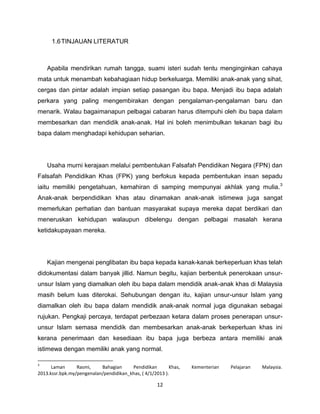 1.6 TINJAUAN LITERATUR



    Apabila mendirikan rumah tangga, suami isteri sudah tentu menginginkan cahaya
mata untuk menambah kebahagiaan hidup berkeluarga. Memiliki anak-anak yang sihat,
cergas dan pintar adalah impian setiap pasangan ibu bapa. Menjadi ibu bapa adalah
perkara yang paling mengembirakan dengan pengalaman-pengalaman baru dan
menarik. Walau bagaimanapun pelbagai cabaran harus ditempuhi oleh ibu bapa dalam
membesarkan dan mendidik anak-anak. Hal ini boleh menimbulkan tekanan bagi ibu
bapa dalam menghadapi kehidupan seharian.




    Usaha murni kerajaan melalui pembentukan Falsafah Pendidikan Negara (FPN) dan
Falsafah Pendidikan Khas (FPK) yang berfokus kepada pembentukan insan sepadu
iaitu memiliki pengetahuan, kemahiran di samping mempunyai akhlak yang mulia. 3
Anak-anak berpendidikan khas atau dinamakan anak-anak istimewa juga sangat
memerlukan perhatian dan bantuan masyarakat supaya mereka dapat berdikari dan
meneruskan kehidupan walaupun dibelengu dengan pelbagai masalah kerana
ketidakupayaan mereka.




    Kajian mengenai penglibatan ibu bapa kepada kanak-kanak berkeperluan khas telah
didokumentasi dalam banyak jillid. Namun begitu, kajian berbentuk penerokaan unsur-
unsur Islam yang diamalkan oleh ibu bapa dalam mendidik anak-anak khas di Malaysia
masih belum luas diterokai. Sehubungan dengan itu, kajian unsur-unsur Islam yang
diamalkan oleh ibu bapa dalam mendidik anak-anak normal juga digunakan sebagai
rujukan. Pengkaji percaya, terdapat perbezaan ketara dalam proses penerapan unsur-
unsur Islam semasa mendidik dan membesarkan anak-anak berkeperluan khas ini
kerana penerimaan dan kesediaan ibu bapa juga berbeza antara memiliki anak
istimewa dengan memiliki anak yang normal.

3
      Laman      Rasmi,    Bahagian     Pendidikan        Khas,   Kementerian   Pelajaran   Malaysia.
2013.kssr.bpk.my/pengenalan/pendidikan_khas, ( 4/1/2013 ).

                                                    12
 