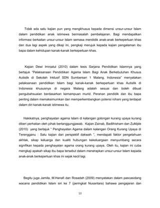 Tidak ada satu kajian pun yang mengkhusus kepada dimensi unsur-unsur Islam
dalam pendidikan anak istimewa bermasalah pembelajaran. Bagi mendapatkan
informasi berkaitan unsur-unsur Islam semasa mendidik anak-anak berkeperluan khas
dan dua lagi aspek yang dikaji ini, pengkaji merujuk kepada kajian pengalaman ibu
bapa dalam kehidupan kanak-kanak berkeperluan khas.




    Kajian Dewi Imroatul (2010) dalam tesis Sarjana Pendidikan Islamnya yang
bertajuk “Pelaksanaan Pendidiikan Agama Islam Bagi Anak Berkebutuhan Khusus
Autistik di Sekolah Inklusif SDN Sumbersari 1 Malang, Indonesia” menyatakan
pelaksanaan pendidikan Islam bagi kanak-kanak berkeperluan khas Autistik di
Indonesia   khususnya    di   negara   Malang       adalah   sesuai   dan   boleh   dibuat
pengubahsuaian berdasarkan kemampuan murid. Peranan pendidik dan ibu bapa
penting dalam memaksimumkan dan memperkembangkan potensi rohani yang terdapat
dalam diri kanak-kanak istimewa itu.



   Hakikatnya, penghayatan agama Islam di kalangan golongan kurang upaya kurang
diberi perhatian oleh pihak bertanggungjawab. Kajian Zainab, Badlihisham dan Zulklple
(2010) yang bertajuk “ Penghayatan Agama dalam kalangan Orang Kurang Upaya di
Terengganu : Satu kajian dari perspektif dakwah ”, mendapati faktor pengetahuan
akhlak, sikap keluarga dan kualiti hubungan kekeluargaan menyumbang secara
signifikan kepada penghayatan agama orang kurang upaya. Oleh itu, kajian ini cuba
mengkaji apakah sikap ibu bapa tersebut dalam menerapkan unsur-unsur Islam kepada
anak-anak berkeperluan khas ini sejak kecil lagi.




   Begitu juga Jamila, M.Hanafi dan Rosadah (2009) menyatakan dalam pascasidang
wacana pendidikan Islam siri ke 7 (peringkat Nusantara) bahawa pengajaran dan


                                           13
 