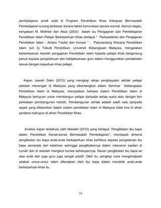 pembelajaran amali solat di Program Pendidikan Khas Intergrasi Bermasalah
Pembelajaran kurang berkesan kerana faktor komunikasi secara normal. Namun begitu,
kenyataan M. Mokhtar dan Atiza (2003)     dalam isu Pengajaran dan Pembelajaran
Pendidikan Islam Pelajar Berkeperluan Khas bertajuk “ Perkaedahan dan Pengajaran
Pendidikan Islam : Antara Tradisi dan Inovasi ” , Pascasidang Wacana Pendidikan
Islam (siri 3), Fakulti Pendidikan, Universiti Kebangsaan Malaysia, mengatakan
keberkesanan kaedah pengajaran Pendidikan Islam kepada pelajar khas bergantung
penuh kepada pengetahuan dan kebijaksanaan guru dalam menggunakan pendekatan
sesuai dengan keperluan khas pelajar.




   Kajian Jawiah Dakir (2012) yang mengkaji tahap penghayatan akhlak pelajar
sekolah menengah di Malaysia yang dibentangkan dalam Seminar           Kebangsaan
Pendidikan Islam di Malaysia, menyatakan bahawa sistem Pendidikan Islam di
Malaysia bertujuan untuk membangun pelajar daripada setiap sudut atau dengan lain
perkataan pembangunan holistik. Pembangunan akhlak adalah salah satu daripada
aspek yang ditekankan dalam sistem pendidikan Islam di Malaysia tidak kira di aliran
perdana mahupun di aliran Pendidikan Khas.




   Analisis kajian terdahulu oleh Masitah (2010) yang bertajuk “Penglibatan Ibu bapa
dalam Pendidikan Kanak-kanak Bermasalah Pembelajaran”, mendapati dimensi
penglibatan ibu bapa anak-anak berkeperluan khas berfokus kepada pengalaman ibu
bapa semenjak dari kelahiran sehingga penglibatannya dalam intervensi awalan di
rumah dan di sekolah mengikut kontek kehidupannya. Kesan penglibatan ibu bapa ke
atas anak dan juga guru juga sangat positif. Oleh itu, pengkaji cuba mengenalpasti
adakah unsur-unsur Islam diterapkan oleh ibu bapa dalam mendidik anak-anak
berkeperluan khas itu.




                                         14
 