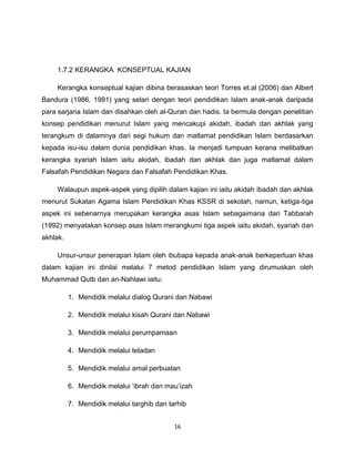 1.7.2 KERANGKA KONSEPTUAL KAJIAN

    Kerangka konseptual kajian dibina berasaskan teori Torres et.al (2006) dan Albert
Bandura (1986, 1991) yang selari dengan teori pendidikan Islam anak-anak daripada
para sarjana Islam dan disahkan oleh al-Quran dan hadis. Ia bermula dengan penelitian
konsep pendidikan menurut Islam yang mencakupi akidah, ibadah dan akhlak yang
terangkum di dalamnya dari segi hukum dan matlamat pendidikan Islam berdasarkan
kepada isu-isu dalam dunia pendidikan khas. Ia menjadi tumpuan kerana melibatkan
kerangka syariah Islam iaitu akidah, ibadah dan akhlak dan juga matlamat dalam
Falsafah Pendidikan Negara dan Falsafah Pendidikan Khas.

    Walaupun aspek-aspek yang dipilih dalam kajian ini iaitu akidah ibadah dan akhlak
menurut Sukatan Agama Islam Pendidikan Khas KSSR di sekolah, namun, ketiga-tiga
aspek ini sebenarnya merupakan kerangka asas Islam sebagaimana dari Tabbarah
(1992) menyatakan konsep asas Islam merangkumi tiga aspek iaitu akidah, syariah dan
akhlak.

    Unsur-unsur penerapan Islam oleh ibubapa kepada anak-anak berkeperluan khas
dalam kajian ini dinilai melalui 7 metod pendidikan Islam yang dirumuskan oleh
Muhammad Qutb dan an-Nahlawi iaitu:

          1. Mendidik melalui dialog Qurani dan Nabawi

          2. Mendidik melalui kisah Qurani dan Nabawi

          3. Mendidik melalui perumpamaan

          4. Mendidik melalui teladan

          5. Mendidik melalui amal perbuatan

          6. Mendidik melalui „ibrah dan mau‟izah

          7. Mendidik melalui targhib dan tarhib


                                            16
 
