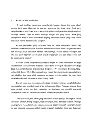 1.1.   PERNYATAAN MASALAH

       Di saat kelahiran seseorang kanak-kanak, harapan kedua ibu bapa adalah
semoga bayi yang dilahirkan itu selamat, sempurna dan tidak cacat. Anak yang
mengalami kecacatan fizikal atau bukan fizikal adalah satu igauan buruk bagi sesebuah
keluarga. Namun, ujian ini mesti dihadapi dengan hati yang redha. Anak yang
berkeperluan khas ini mesti diberi kasih sayang dan diberi didikan yang sama seperti
anak-anak normal dan sempurna yang lain.

       Proses pendidikan yang diberikan oleh ibu bapa merupakan acuan bagi
mencorakkan kehidupan anak istimewa. Penerapan nilai-nilai Islam banyak ditekankan
oleh ibu bapa bagi anak-anak normal. Persoalannya, adakah sama penerapan dan
nilai-nilai Islam diberikan kepada anak-anak berkeperluan khas dan anak normal oleh
ibu bapa masing-masing?

       Cabaran utama yang menjadi persoalan kajian ini ialah penerimaan ibu bapa
kepada kanak-kanak istimewa itu sendiri. Kajian barat mendapati tidak semua ibu bapa
dapat menerima kehadiran anak istimewa (Belgrave, 1991 ; Heinmann & Shontz, 1992 ;
Linkowski & Dunn, 1994). Stigma sosial yang negatif dan diskriminasi masyarakat yang
menyebabkan ibu bapa takut menerima kenyataan mereka adalah ibu atau bapa
kepada kanak-kanak istimewa tersebut (Nancy 1999).

       Banyak kajian juga menunjukkan ibu bapa mengalami tekanan yang hebat dalam
membesarkan dan mendidik anak-anak berkeperluan khas. Tekanan tersebut tentu
akan menjadi berbeza dan lebih mencabar bagi ibu bapa yang memiliki anak-anak
berkeperluan khas dan mempunyai masalah perkembangan pembesaran.


       Terdapat enam jenis emosi yang diekspresikan oleh penjaga keluarga ini seperti
kerisauan, tekanan, hilang harapan, rasa kehilangan, malu dan rasa bersalah. Penjaga
keluarga turut mengalami kesan-kesan psikososial seperti masalah kewangan, kesan
ke atas keluarga, gangguan aktiviti sosial, masalah kesihatan fizikal dan keperluan
                                           2
 