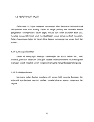 1.8 KEPENTINGAN KAJIAN




      Pada masa kini, kajian mengenai unsur-unsur Islam dalam mendidik anak-anak
berkeperluan khas amat kurang. Kajian ini sangat penting dan bermakna kerana
penyelidikan seumpamanya belum begitu meluas dan boleh dikatakan tidak ada.
Pengkaji mengambil inisiatif untuk membuat kajian secara serius dan lebih mendalam.
Antara kepentingan kajian ini dapat dilihat kepada sumbangannya secara teori dan
amalan.




1.8.1 Sumbangan Teoritikal

      Kajian ini mempunyai beberapa kepentingan dari sudut disiplin ilmu, teori,
literature, polisi dan keperluan kehidupan kepada umat Islam kerana belum kedapatan
lagi kajian seperti ini dalam kontek pengajian Islam yang menyentuh secara langsung.




1.8.2 Sumbangan Amalan

      Membantu dalam bentuk kesedaran diri secara tabii manusia, berkesan dan
sistematik agar ia dapat memberi manfaat kepada keluarga, agama, masyarakat dan
negara.




                                         20
 