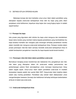 1.9   DEFINISI ISTILAH OPERASI KAJIAN



       Beberapa konsep dan teori berkaitan unsur-unsur Islam dalam pendidikan yang
diterapkan kepada anak-anak berkeperluan khas oleh ibu bapa yang perlu diberi
penjelasan untuk kefahaman, keperluan skop kajian dan ruang lingkup kajian ini adalah
seperti berikut:




1.9.1 Persepsi ibu bapa

Iaitu proses yang digunakan oleh individu ibu bapa untuk mengurus dan mentafsirkan
kesan deria mereka yang memberi makna kepada persekitaran yang membolehkan ibu
bapa tersebut mentafsir dan mengatur pola ransangan terhadap persekitaran mereka
dalam mendidik dan mengurus anak-anak berkeperluan khas. Persepsi mereka dalam
proses penerapan nilai-nilai Islam semasa mendidik anak-anak berkeperluan khas ini
adalah berdasarkan pengalaman masa lalu ibu bapa kepada kanak-kanak tersebut.




1.9.2 Penerapan nilai-nilai Islam dalam pendidikan anak-anak

Bermaksud mengkaji proses transformasi dan kelestarian ilmu pengetahuan dan nilai-
nilai Islam yang diterapkan dalam diri anak-anak melalui pertumbuhan dan
perkembangan potensi fitrah semulajadinya untuk mencapai kesempurnaan hidup
dalam segala aspek. Unsur-unsur Islam dalam pendidikan anak-anak ini mestilah
berasaskan kepada aqidah dan syariat Allah SWT. Kesyumulan Islam terjelma dalam
sistem atau manhaj pendidikan. Pendidikan atau tarbiah Islam dilaksanakan untuk
mengembangkan tasawwur (konsep) dan kefahaman terhadap kehidupan berlandaskan
al-Quran di dalam jiwa anak-anak.




1.9.3 Anak-anak berkeperluan khas

                                         21
 