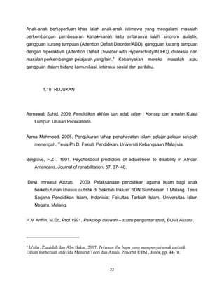 Anak-anak berkeperluan khas ialah anak-anak istimewa yang mengalami masalah
perkembangan pembesaran kanak-kanak iaitu antaranya ialah sindrom autistik,
gangguan kurang tumpuan (Attention Defisit Disorder/ADD), gangguan kurang tumpuan
dengan hiperaktiviti (Attention Defisit Disorder with Hyperactivity/ADHD), disleksia dan
masalah perkembangan pelajaran yang lain.4 Kebanyakan            mereka    masalah       atau
gangguan dalam bidang komunikasi, interaksi sosial dan perilaku.




        1.10 RUJUKAN




Asmawati Suhid. 2009. Pendidikan akhlak dan adab Islam : Konsep dan amalan.Kuala
    Lumpur: Utusan Publications.


Azma Mahmood. 2005. Pengukuran tahap penghayatan Islam pelajar-pelajar sekolah
    menengah. Tesis Ph.D. Fakulti Pendidikan, Universiti Kebangsaan Malaysia.


Belgrave, F.Z . 1991. Psychosocial predictors of adjustment to disability in African
    Americans. Journal of rehabilitation. 57, 37- 40.


Dewi Imroatul Azizah.       2009. Pelaksanaan pendidikan agama Islam bagi anak
    berkebutuhan khusus autistik di Sekolah Inklusif SDN Sumbersari 1 Malang, Tesis
    Sarjana Pendidikan Islam, Indonisia: Fakultas Tarbiah Islam, Universitas Islam
    Negara, Malang.


H.M Ariffin, M.Ed, Prof.1991. Psikologi dakwah – suatu pengantar studi, BUMI Aksara.




4
 Ja'afar, Zuraidah dan Abu Bakar, 2007, Tekanan ibu bapa yang mempunyai anak autistik.
Dalam Perbezaan Individu Menurut Teori dan Amali. Penerbit UTM , Johor, pp. 44-70.


                                            22
 