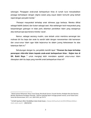 sokongan. Penjagaan anak-anak berkeperluan khas di rumah turut menyebabkan
penjaga berhadapan dengan stigma sosial yang wujud dalam komuniti yang berkait
rapat dengan penyakit mental.1

         Persepsi masyarakat terhadap anak istimewa juga berbeza. Mereka dilihat
sebagai liabiliti (beban) dan bukan sebagai aset. Ada sebilangan kecil masyarakat yang
berpandangan golongan ini tidak perlu diberikan pendidikan Islam yang sewajarnya
atau berbuat apa-apa kerana mereka „cacat‟.

        Namun, sebagai seorang muslim, cara terbaik untuk membina semangat dan
motivasi diri ibu bapa dan anak itu sendiri ialah dengan menanamkan nilai keimanan
dan unsur-unsur Islam agar tidak terjerumus ke dalam jurang kekecewaan ke atas
ketentuan Ilahi ini.2

        Sehubungan dengan itu, penyelidik memilih tajuk “ Peranan ibu bapa terhadap
penerapan nilai-nilai Islam kepada anak-anak berkeperluan khas : Kajian kes di
SK. Bukit Raya ” untuk mengkaji lebih mendalam apakah unsur-unsur Islam
diterapkan oleh ibu bapa yang memiliki anak berkeperluan khas ini?




1
 Mohd Suhaimi Mohamad, Sheau Tsuey Chong, Norulhuda Sarnon, Fauziah Ibrahim, Khadijah Alavi dan Noremy
Md Akil, Manifestasi Penjagaan Keluarga : Tekanan psikologi dalam menjaga pesakit mental, Jurnal Fakulti Sains
Sosial dan Kemanusiaan, vol.7, no.1, April 2012, pp: 59-75.

2
  A.Fatih Syuhud, 2012, Pendidikan Islam Anak Cacat, ://www.fatihsyuhud.net/2012/09/pendidikan-
islam-anak-cacat-1 (26/12/12)



                                                       3
 