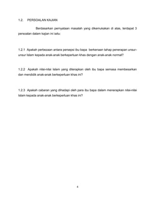 1.2.   PERSOALAN KAJIAN

             Berdasarkan pernyataan masalah yang dikemukakan di atas, terdapat 3
persoalan dalam kajian ini iaitu:




1.2.1 Apakah perbezaan antara persepsi ibu bapa berkenaan tahap penerapan unsur-
unsur Islam kepada anak-anak berkeperluan khas dengan anak-anak normal?



1.2.2 Apakah nilai-nilai Islam yang diterapkan oleh ibu bapa semasa membesarkan
dan mendidik anak-anak berkeperluan khas ini?




1.2.3 Apakah cabaran yang dihadapi oleh para ibu bapa dalam menerapkan nilai-nilai
Islam kepada anak-anak berkeperluan khas ini?




                                        4
 