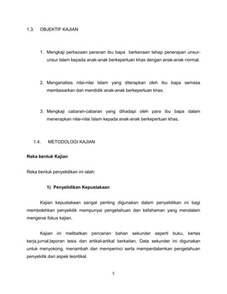 1.3.   OBJEKTIF KAJIAN




       1. Mengkaji perbezaan peranan ibu bapa berkenaan tahap penerapan unsur-
          unsur Islam kepada anak-anak berkeperluan khas dengan anak-anak normal.




       2. Menganalisis nilai-nilai Islam yang diterapkan oleh ibu bapa semasa
          membesarkan dan mendidik anak-anak berkeperluan khas.



       3. Mengkaji cabaran-cabaran yang dihadapi oleh para ibu bapa dalam
          menerapkan nilai-nilai Islam kepada anak-anak berkeperluan khas.




   1.4.    METODOLOGI KAJIAN


Reka bentuk Kajian


Reka bentuk penyelidikan ini ialah:


          1) Penyelidikan Kepustakaan


       Kajian kepustakaan sangat penting digunakan dalam penyelidikan ini bagi
membolehkan penyelidik mempunyai pengetahuan dan kefahaman yang mendalam
mengenai fokus kajian.


       Kajian ini melibatkan pencarian bahan sekunder seperti buku, kertas
kerja,jurnal,laporan tesis dan artikal-artikal berkaitan. Data sekunder ini digunakan
untuk menyokong, menambah dan memperinci serta memperdalamkan pengetahuan
penyelidik dari aspek teoritikal.


                                          5
 