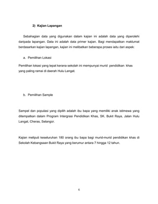 2) Kajian Lapangan


   Sebahagian data yang digunakan dalam kajian ini adalah data yang diperolehi
daripada lapangan. Data ini adalah data primer kajian. Bagi mendapatkan maklumat
berdasarkan kajian lapangan, kajian ini melibatkan beberapa proses iaitu dari aspek:


   a. Pemilihan Lokasi

Pemilihan lokasi yang tepat kerana sekolah ini mempunyai murid pendidikan khas
yang paling ramai di daerah Hulu Langat.




   b. Pemilihan Sample




Sampel dan populasi yang dipilih adalah ibu bapa yang memiliki anak istimewa yang
ditempatkan dalam Program Intergrasi Pendidikan Khas, SK. Bukit Raya, Jalan Hulu
Langat, Cheras, Selangor.




Kajian meliputi keseluruhan 180 orang ibu bapa bagi murid-murid pendidikan khas di
Sekolah Kebangsaan Bukit Raya yang berumur antara 7 hingga 12 tahun.




                                           6
 