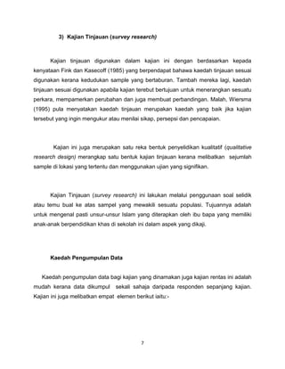 3) Kajian Tinjauan (survey research)



      Kajian tinjauan digunakan dalam kajian ini dengan berdasarkan kepada
kenyataan Fink dan Kasecoff (1985) yang berpendapat bahawa kaedah tinjauan sesuai
digunakan kerana kedudukan sample yang bertaburan. Tambah mereka lagi, kaedah
tinjauan sesuai digunakan apabila kajian terebut bertujuan untuk menerangkan sesuatu
perkara, mempamerkan perubahan dan juga membuat perbandingan. Malah, Wiersma
(1995) pula menyatakan kaedah tinjauan merupakan kaedah yang baik jika kajian
tersebut yang ingin mengukur atau menilai sikap, persepsi dan pencapaian.




        Kajian ini juga merupakan satu reka bentuk penyelidikan kualitatif (qualitative
research design) merangkap satu bentuk kajian tinjauan kerana melibatkan sejumlah
sample di lokasi yang tertentu dan menggunakan ujian yang signifikan.




      Kajian Tinjauan (survey research) ini lakukan melalui penggunaan soal selidik
atau temu bual ke atas sampel yang mewakili sesuatu populasi. Tujuannya adalah
untuk mengenal pasti unsur-unsur Islam yang diterapkan oleh ibu bapa yang memiliki
anak-anak berpendidikan khas di sekolah ini dalam aspek yang dikaji.




      Kaedah Pengumpulan Data


   Kaedah pengumpulan data bagi kajian yang dinamakan juga kajian rentas ini adalah
mudah kerana data dikumpul       sekali sahaja daripada responden sepanjang kajian.
Kajian ini juga melibatkan empat elemen berikut iaitu:-




                                           7
 