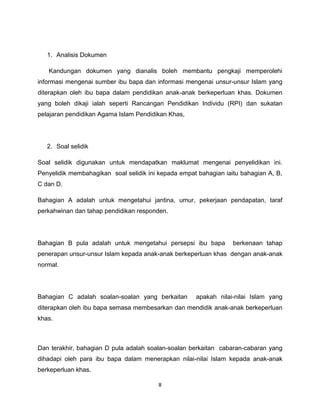1. Analisis Dokumen

   Kandungan dokumen yang dianalis boleh membantu pengkaji memperolehi
informasi mengenai sumber ibu bapa dan informasi mengenai unsur-unsur Islam yang
diterapkan oleh ibu bapa dalam pendidikan anak-anak berkeperluan khas. Dokumen
yang boleh dikaji ialah seperti Rancangan Pendidikan Individu (RPI) dan sukatan
pelajaran pendidikan Agama Islam Pendidikan Khas,




   2. Soal selidik

Soal selidik digunakan untuk mendapatkan maklumat mengenai penyelidikan ini.
Penyelidik membahagikan soal selidik ini kepada empat bahagian iaitu bahagian A, B,
C dan D.

Bahagian A adalah untuk mengetahui jantina, umur, pekerjaan pendapatan, taraf
perkahwinan dan tahap pendidikan responden.




Bahagian B pula adalah untuk mengetahui persepsi ibu bapa         berkenaan tahap
penerapan unsur-unsur Islam kepada anak-anak berkeperluan khas dengan anak-anak
normal.




Bahagian C adalah soalan-soalan yang berkaitan       apakah nilai-nilai Islam yang
diterapkan oleh ibu bapa semasa membesarkan dan mendidik anak-anak berkeperluan
khas.



Dan terakhir, bahagian D pula adalah soalan-soalan berkaitan cabaran-cabaran yang
dihadapi oleh para ibu bapa dalam menerapkan nilai-nilai Islam kepada anak-anak
berkeperluan khas.

                                         8
 