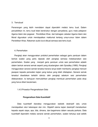 3. Temubual

Penerangan yang lebih mendalam dapat diperolehi melalui temu bual. Dalam
penyelidikan ini, temu bual tidak berstruktur dengan penyelaras, guru mata pelajaran
Agama Islam dan pegawai Pendidikan Khas dari bahagian Jabatan Agama Islam dan
Moral digunakan untuk mendapatkan maklumat tentang unsur-unsur Islam dalam
Pendidikan Khas. Rakaman audio turut dibuat semasa sesi temu bual.




   4. Pemerhatian

   Pengkaji akan menggunakan protokol pemerhatian sebagai garis panduan dalam
bentuk soalan yang perlu dijawab oleh pengkaji semasa melaksanakan sesi
pemerhatian. Soalan yang       menjadi garis panduan untuk sesi pemerhatian adalah
dalam bentuk senarai semak seperti yang dicadangkan oleh Spradley (1980). Pengkaji
menggunakan senarai semak tersebut kerana ianya boleh membantu pengkaji mencari
jawapan kepada persoalan kajian yang kedua yang telah ditetapkan. Senarai semak
tersebut disediakan terlebih dahulu oleh pengkaji sebelum sesi pemerhatian
dilaksanakan. Ia bertujuan memudahkan pengkaji membuat pemerhatian pada skop
yang harus diberi keutamaan.


      1.4.5 Prosedur Penganalisisan Data


              Penganalisan Data Kuantitatif


      Data    kuantitatif   dianalisa   menggunakan   statistik   deskriptif   iaitu   untuk
mendapatkan skor kekerapan dan min. Objektif utama kajian deskriptif menekankan
kepada aspek siapa, apa, bila, dimana, dan bagaimana dalam sesuatu perkara. Data
kuantitatif diperolehi melalui senarai semak pemerhatian, soalan tertutup soal selidik

                                            9
 