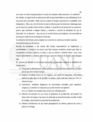 Así como en toda reorganización el estudio de métodos debe preceder a la medición
del trabajo, de igual modo la eliminación del tiempo improductivo por deficiencias de la
dirección debe preceder a toda ofensiva contra el tiempo improductivo imputable a los
trabajadores. Más aún, el solo hecho de que se disminuyan las demoras e interrupciones
que la dirección puede evitar tenderá a reducir el desperdicio de tiempo de los operarios,
puesto que recibirán a tiempo trabajo y material y tendrán la sensación de que la
dirección "no se duerme" . Eso, de por sí, tendrá efectos provechosos, sin necesidad de
primas por rendimiento ni disciplina reforzada.
La medición del trabajo puede originar una reacción en cadena por toda la empresa.
Usos de la medición del trabajo.
Revelar la existencia y las causas del tiempo improductivo es importante, y
posiblemente a la larga lo sea menos que fijar tiempos acertados, puesto que éstos se
mantendrán mientras continúe el trabajo a que se refieren y deberán hacer notar todo
tiempo improductivo o trabajo adicional que aparezca después de fijados tales tiempos
tipo.
El proceso de fijación de los tiempo tipo quizá sea necesario emplear la medición del
trabajo para:
1) Comparar la eficiencia de varios métodos; en igualdad de condiciones, el mejor
será el que lleve menos tiempo.
2) Repartir el trabajo dentro de los equipos, con ayuda de diagramas, actividades
múltiples, para que, en lo posible, le toque a cada cual una tarea que lleve el
mismo tiempo.
3) Determinar, mediante diagramas de actividades múltiples para operarios-
máquinas, el número de máquinas que puede atender un operario.
Una vez fijados, los tiempos tipo pueden ser utilizados para:
4) Obtener información en que basar el programa de producción, incluyendo los
datos sobre el equipo y la manos de obra que se necesitarán para cumplir el plan
de trabajo y aprovechar la capacidad de producción.
5) Obtener información en que basar presupuestos de ofertas, precios de venta y
plazos de entrega.
 