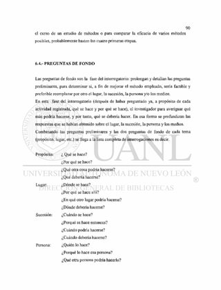 el curso de un estudio de métodos o para comparar la eficacia de varios métodos
posibles, probablemente basten las cuatro primeras etapas.
6.4.- PREGUNTAS DE FONDO
Las preguntas de fondo son la fase del interrogatorio: prolongan y detallan las preguntas
preliminares, para determinar si, a fin de mejorar el método empleado, sería factible y
preferible reemplazar por otro el lugar, la sucesión, la persona y/o los medios.
En esta fase del interrogatorio (después de haber preguntado ya, a propósito de cada
actividad registrada, qué se hace y por qué se hace), el investigador para averiguar qué
más podría hacerse, y por tanto, qué se debería hacer. En esa forma se profundizan las
respuestas que se habían obtenido sobre el lugar, la sucesión, la persona y los medios.
Combinando las preguntas preliminares y las dos preguntas de fondo de cada tema
(propósito, lugar, etc.) se llega a la lista completa de interrogaciones es decir.
Propósito: ¿ Qué se hace?
¿Por qué se hace?
¿Qué otra cosa podría hacerse?
¿Qué debería hacerse?
Lugar: ¿Dónde se hace?
¿Por qué se hace allí?
¿En qué otro lugar podría hacerse?
¿Dónde debería hacerse?
Sucesión: ¿Cuándo se hace?
¿Porqué se hace entonces?
¿Cuándo podría hacerse?
¿Cuándo debería hacerse?
Persona: ¿Quién lo hace?
¿Porqué lo hace esa persona?
¿Qué otra persona podría hacerlo?
 