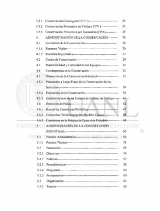 3.5.1 Conservación Contingente ( C C ) 25
3.5.2 Conservación Preventiva en Vitales ( CPV )- — - 25
3.5.3 Conservación Preventiva por Anomalías (CPA) 25
4. ADMINISTRACIÓN DE LA CONSERVACIÓN 26
4.1 Inventarios de la Conservación 26
4.1.1 Recursos Vitales 26
4.1.2 Recursos Importantes 27
4.2 Costos de Conservación - — - 29
4.3 Mantenibilidad y Fiabilidad de los Equipos— 31
4.4 Contingencias en la Conservación 32
4.5 Planeación de la Conservación Industrial -— 35
4.5.1 Planeación a Largo Plazo de la Conservación de los
Servicios— 36
4.5.2 Planeación de la Conservación 38
4.5.3 Establecimiento de un Sistema de órdenes de Trabajo 41
4.6 Detección de Fallas 42
4.6.1 Buscar las Causas más Probables 47
4.6.2 Comprobar Teóricamente las Posibles Causas 48
4.6.3 Corroborar en la Práctica la Causa más Probable 48
5. ADMINISTRACIÓN DE LA CONSERVACIÓN
INDUSTRIAL 50
5.1 Proceso Administrativo — 50
5.1.1 Proceso Técnico - 51
5.2 Planeación 55
5.2.1 Objetivos —- 56
5.2.2 Políticas 57
5.2.3 Procedimientos- — 58
5.2.4 Programas - 60
5.2.5 Presupuestos— - - - 60
5.3 Organización— 61
5.3.1 Puestos 62
 