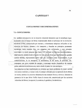 CAPITULO 7
CONCLUSIONES Y RECOMENDACIONES
7.1.- CONCLUSIONES
Un análisis retrospectivo de la situación industrial demuestra que la tecnología sigue
avanzando con el tiempo en forma impresionante desde el principio de la revolución
industrial (1760), caracterizada por escasas y voluminosas máquinas utilizadas en las
industrias de hilados, mineras y de transporte, y basadas en principios puramente
mecánicos, hasta nuestros días, con máquinas más sofisticadas y cuyo principio
tecnológico se puede asegurar que hasta 1955 se basó en técnicas electromecánicas,
relativamente simples desde el punto de vista actual. Estas que conforman los grandes
centros fabriles, representados sobre todo por industrias como la automotriz, la de
comunicaciones, la de transporte, la aeronáutica, la del acero, la petrolera, etc.,
consumen una gran cantidad de energía y ocasionan mucho desperdicio de materia
prima, además de problemas muy serios desde el punto de vista ecológico.
Las máquinas se han transformado en sistemas que hacen productos de mejor calidad
con menos material y a menor costo; la energía utilizada para la operación de la fábrica
es menor, debido a la creciente eficiencia de sus recursos físicos y técnicos. Estamos en
presencia de lo que Alvin Toffler llama la tercera ola, caracterizada por las nacientes
industrias del futuro, la espacial, la oceánica, la genética y la electrónica.
 