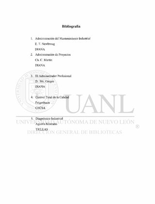Bibliografía
1. Administración del Mantenimiento Industrial
E. T. Newbroug
DIANA
2. Administración de Proyectos
Ch. C. Martín
DIANA
3. El Administrador Profesional
D. Me. Gregor
DIANA
4. Control Total de la Calidad
Feigenbaun
CECSA
5. Diagnóstico Industrial
Agustín Montano
TRILLAS
 