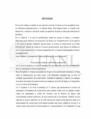 SÍNTESIS
El presente trabajo se realizó en una empresa conocida en donde se hizo un análisis entre
los diferentes mantenimientos y se detectó fallas. Para después hacer un estudio más
minucioso y establecer líneas de acción que pudieran llevarse a cabo para solucionar el
problema.
En el Capítulo 1 se trata la problemática actual de carecer de bases y conceptos
adecuados para referirnos con propiedad a la labores de "mantenimiento" en la empresa
y de cómo se pueden establecer nuevas bases, en donde la conservación es el todo
(formada por labores de defensa al recurso (preservación), más labores de defensa al
servicio que proporciona el recurso (mantenimiento). Lo cual automáticamente aumenta
la productividad.
En el Capítulo 2 se desarrolla el tema del principio de la conservación:
" El servicio se mantiene y el recurso se preserva"
con lo cual se establece un mismo concepto, el cual tiene como base que la calidad del
servicio entregado al cliente es prioritaria.
Para el Capítulo 3 se hace una síntesis de lo que es la conservación industrial y se trata
sobre la inteipretación que debe darse a los diferentes conceptos que se usan en
cualquier departamento de conservación. También se analizan y tipifican los trabajos
necesarios para lograr la conservación en la empresa con el fin de llegar a su integración,
o sea, la conservación integral.
En el Capítulo 4, se trata el principio de V. Pareto, que proporciona la manera de
jerarquizar el inventario de conservación para conocer cuáles son los recursos vitales,
cuales los importantes y cuáles los triviales, con el objetivo de aplicar más
racionalmente nuestros esfuerzos a lo que importa más en la empresa. También en este
capítulo se expone cuál debe ser el costo mínimo de conservación (permite saber si el
departamento de conservación está proporcionando una buena calidad de servicio y se
explica cómo determinar de forma práctica la "mantenibilidad" y la "fiabilidad" en una
 