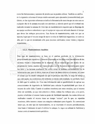 como las herramientas y aparatos de prueba que se pueden utilizar. También se califica
en la siguiente columna el tiempo medio necesario para ejecutarlo (mantenibilidad); por
último, en las siguientes columnas se indica la frecuencia de atención que en este caso es
cualquier día de la semana marcada con asterisco; y además prevé que el overhaul sea
realizado durante la semana 22. Este tipo de mantenimiento requiere que se disponga de
un equipo auxiliar o redundante o que el equipo no vaya a ser utilizado durante el tiempo
que duren los trabajos preventivos. Esta forma de mantenimiento, cada vez que se
ejecuta, logra que el recurso tenga de nuevo niveles de fiabilidad requeridos; su costo es
alto, por lo que se recomienda sólo para recursos calificados como vitales y algunos
importantes.
1.1.3.- Mantenimiento Analítico
Este tipo de mantenimiento se basa en el análisis profundo de la información
proporcionada por captadores y sensores dispuestos en los sitios más convenientes de los
recursos vitales e importantes de la empresa, de tal manera que por medio de un
programa de visitas, pueden ser inspeccionados con la frecuencia necesaria para anotar
los datos y las lecturas resultantes, las cuales revisa un analista combinándolas con la
información que, para el efecto, tiene en el banco de datos relativos al recurso, tal como
el tiempo que ha estado trabajando sin que se produzca una falla, la carga de trabajo a
que está sujeto, las condiciones del ambiente en donde está instalado, la cantidad y tipos
de falla que ha sufrido, etc. Con esta información está en posibilidades de aplicar sus
conocimientos de ingeniería de fiabilidad para calcular la probabilidad que tiene el
recurso de sufrir falla. Cuando el analista corrobora con estos estudios, que el recurso
debe ser atendido, ya que está próximo a fallar, ordena los trabajos que, a su juicio,
pueden rehabilitar el recurso hasta su grado de fiabilidad esperado, los cuales deben ser
realizados cuando el recurso tiene un tiempo "ocioso", por lo que, en repetidas
ocasiones, debe tenerse a mano una máquina redundante para lograrlo. Es conveniente
notar que, en este tipo de mantenimiento, no se interviene el recurso periódicamente,
sino hasta el momento en que el análisis lo indique. Le sigue en calidad de fiabilidad y
menor costo al mantenimiento periódico.
 