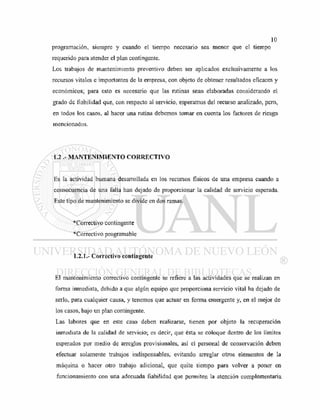 programación, siempre y cuando el tiempo necesario sea menor que el tiempo
requerido para atender el plan contingente.
Los trabajos de mantenimiento preventivo deben ser aplicados exclusivamente a los
recursos vitales e importantes de la empresa, con objeto de obtener resultados eficaces y
económicos; para esto es necesario que las rutinas sean elaboradas considerando el
grado de fiabilidad que, con respecto al servicio, esperamos del recurso analizado, pero,
en todos los casos, al hacer una rutina debemos tomar en cuenta los factores de riesgo
mencionados.
1.2 .- MANTENIMIENTO CORRECTIVO
Es la actividad humana desarrollada en los recursos físicos de una empresa cuando a
consecuencia de una falla han dejado de proporcionar la calidad de servicio esperada.
Este tipo de mantenimiento se divide en dos ramas.
* Correctivo contingente
*Correctivo programable
1.2.1.- Correctivo contingente
El mantenimiento correctivo contingente se refiere a las actividades que se realizan en
forma inmediata, debido a que algún equipo que proporciona servicio vital ha dejado de
serlo, para cualquier causa, y tenemos que actuar en forma emergente y, en el mejor de
los casos, bajo un plan contingente.
Las labores que en este caso deben realizarse, tienen por objeto la recuperación
inmediata de la calidad de servicio; es decir, que ésta se coloque dentro de los límites
esperados por medio de arreglos provisionales, así el personal de conservación deben
efectuar solamente trabajos indispensables, evitando arreglar otros elementos de la
máquina o hacer otro trabajo adicional, que quite tiempo para volver a poner en
funcionamiento con una adecuada fiabilidad que permiten la atención complementaria
 
