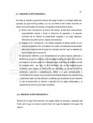 2.1.- PRESERVACIÓN PERIODICA
Se refiere al cuidado y protección racional del equipo durante y en el lugar donde está
operando. La preservación periódica, a su vez, se divide en dos niveles: el primero se
refiere al nivel del usuario del recurso, y el segundo a la de un técnico medio.
a) Primer nivel. Corresponde al usuario del recurso, el cual tiene como primera
responsabilidad conocer a fondo el instructivo de operación y la atención
cuidadosa de las labores de preservación asignadas a su cargo (limpieza,
lubricación, pequeños ajustes y reparaciones menores).
b) Segundo nivel. Corresponde a los trabajos asignados al técnico medio, el cual
necesita un pequeño taller, con aparatos de prueba y herramientas indispensables
para poder proporcionarle al equipo los "primeros auxilios" que no requieren de
mucho tiempo para su ejecución.
Es conveniente referirnos a las administraciones de comunicaciones eléctricas y
electrónicas, ya que las máquinas aquí empleadas tienen un alto grado de evolución,
con respecto a la mayor parte de la maquinaria que se utiliza en la industria común
de cualquier país; por esto, es fácil corroborar que en las administraciones
telefónicas estos trabajos de preservación son ejecutados, ya sea por personal de
producción, operación o mantenimiento, debido a la gran automatización y
versatilidad de los equipos, lo que ocasiona necesidad de técnicos con conocimientos
y habilidades cada vez más enfocados al software que al hardware de las máquinas,
ya que la preservación en primero y segundo nivel se sigue minimizando y el
mantenimiento (al servicio) se debe maximizar.
2.2.- PRESERVACIÓN PROGRESIVA
Después de un largo funcionamiento, los equipos deben ser revisados y reparados más
fondo, por lo que es necesario hacerlo fuera del lugar de operación del equipo. En
algunos
 