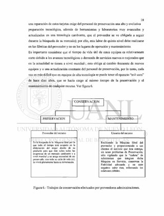 una reparación de estas tarjetas exige del personal de preservación una alta y evolutiva
preparación tecnológica, además de herramientas y laboratorios muy avanzados y
actualizados en una tecnología cambiante, que el proveedor se ve obligado a seguir
durante la búsqueda de su mercado); por ello, esta labor de quinto nivel debe realizarse
en las fábricas del proveedor y no en los lugares de operación y mantenimiento.
Es importante considerar que el tiempo de vida útil de estos equipos es relativamente
corto debido a los avances tecnológicos o demanda de servicios nuevos o mejorados-que
en la actualidad se tienen a nivel mundial-; esto obliga al cambio frecuente de nuevos
equipos y a una actualización constante del personal de preservación, por lo tanto, cada
vez es más difícil que en equipos de alta tecnología se puede tener el operario "mil usos"
de hace diez años, que se hacía cargo al mismo tiempo de la preservación y el
mantenimiento de cualquier recurso. Ver figura 6.
Figura 6.- Trabajos de conservación efectuados por proveedores administraciones.
 