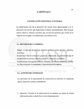 CAPITULO 3
CONSERVACIÓN INDUSTRIAL E INTEGRAL
La conservación trata de la protección del recurso físico (preservación) y de la
protección del servicio que proporciona el recurso (mantenimiento). Para alcanzar
nuestro objetivo, debemos considerar que los recursos generales que existen en la
empresa son el equipo, las instalaciones y las construcciones.
3.1.- RECURSOS DE LA EMPRESA
Equipo.- es todo tipo de máquinas: eléctrica, mecánica, tornos, prensas y vehículos,
entre otras.
Listalaciones: Son los sistemas de generación, distribución y control de todo tipo de
energía (eléctrica, térmica, hidráulica, lumínica, mecánica y neumática).
Construcciones: Son aquellos edificios, carreteras, vías férreas, acueductos, terrenos,
etc. Que sirven para el asentamiento y comunicación de la empresa.
3.2.- ACTIVIDADES GENERALES
Las actividades de un departamento de conservación se clasifican en: inspección,
rutinas, reparación, cambio y modificación.
Inspección: Consiste en la observación de los recursos, con objeto de obtener
información sobre su estado físico o de su funcionamiento.
 
