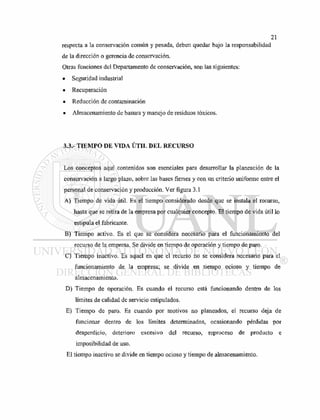 respecta a la conservación común y pesada, deben quedar bajo la responsabilidad
de la dirección o gerencia de conservación.
Otras funciones del Departamento de conservación, son las siguientes:
• Seguridad industrial
• Recuperación
• Reducción de contaminación
• Almacenamiento de basura y manejo de residuos tóxicos.
3.3.- TIEMPO DE VIDA ÚTIL DEL RECURSO
Los conceptos aquí contenidos son esenciales para desarrollar la planeación de la
conservación a largo plazo, sobre las bases firmes y con un criterio uniforme entre el
personal de conservación y producción. Ver figura 3.1
A) Tiempo de vida útil. Es el tiempo considerado desde que se instala el recurso,
hasta que se retira de la empresa por cualquier concepto. El tiempo de vida útil lo
estipula el fabricante.
B) Tiempo activo. Es el que se considera necesario para el funcionamiento del
recurso de la empresa. Se divide en tiempo de operación y tiempo de paro.
C) Tiempo inactivo. Es aquel en que el recurso no se considera necesario para el
funcionamiento de la empresa; se divide en tiempo ocioso y tiempo de
almacenamiento.
D) Tiempo de operación. Es cuando el recurso está funcionando dentro de los
límites de calidad de servicio estipulados.
E) Tiempo de paro. Es cuando por motivos no planeados, el recurso deja de
funcionar dentro de los límites determinados, ocasionando pérdidas por
desperdicio, deterioro excesivo del recurso, reproceso de producto e
imposibilidad de uso.
El tiempo inactivo se divide en tiempo ocioso y tiempo de almacenamiento.
 