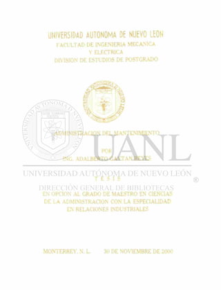 UNIVERSIDAD AUTONOMA DE NUEVO LEON
FACULTAD DE INGENIERIA MECANICA
Y ELECTRICA
DIVISION DE ESTUDIOS DE POSTGRADO
ADMINISTRACION DEL MANTENIMIENTO
POR
ING. ADALBERTO GAYTAN REYES
T E S I S
EN OPCION AL GRADO DE MAESTRO EN CIENCIAS
DE LA ADMINISTRACION CON LA ESPECIALIDAD
EN RELACIONES INDUSTRIALES
MONTERREY. N. L. 30 DE NOVIEMBRE DE 2000
 
