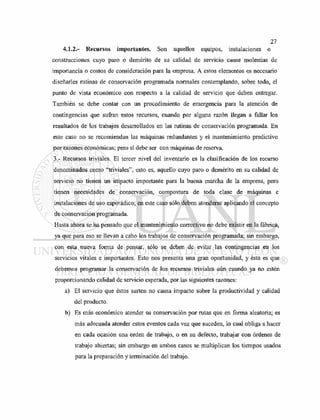 4.1.2.- Recursos importantes. Son aquellos equipos, instalaciones o
construcciones cuyo paro o demérito de su calidad de servicio cause molestias de
importancia o costos de consideración para la empresa. A estos elementos es necesario
diseñarles rutinas de conservación programada normales contemplando, sobre todo, el
punto de vista económico con respecto a la calidad de servicio que deben entregar.
También se debe contar con un procedimiento de emergencia para la atención de
contingencias que sufran estos recursos, cuando por alguna razón llegan a fallar los
resultados de los trabajos desarrollados en las rutinas de conservación programada. En
este caso no se recomiendan las máquinas redundantes y el mantenimiento predictivo
por razones económicas; pero sí debe ser con máquinas de reserva.
3.- Recursos triviales. El tercer nivel del inventario es la clasificación de los recurso
denominados como "triviales", esto es, aquello cuyo paro o demérito en su calidad de
servicio no tienen un impacto importante para la buena marcha de la empresa, pero
tienen necesidades de conservación, compostura de toda clase de máquinas e
instalaciones de uso esporádico; en este caso sólo deben atenderse aplicando el concepto
de conservación programada.
Hasta ahora se ha pensado que el mantenimiento correctivo no debe existir en la fábrica,
ya que para eso se llevan a cabo los trabajos de conservación programada; sin embargo,
con esta nueva forma de pensar, sólo se deben de evitar las contingencias en los
servicios vitales e importantes. Esto nos presenta una gran oportunidad, y ésta es que
debemos programar la conservación de los recursos triviales aún cuando ya no estén
proporcionando calidad de servicio esperada, por las siguientes razones:
a) El servicio que éstos surten no causa impacto sobre la productividad y calidad
del producto.
b) Es más económico atender su conservación por rutas que en forma aleatoria; es
más adecuada atender estos eventos cada vez que suceden, lo cual obliga a hacer
en cada ocasión una orden de trabajo, o en su defecto, trabajar con órdenes de
trabajo abiertas; sin embargo en ambos casos se multiplican los tiempos usados
para la preparación y terminación del trabajo.
 