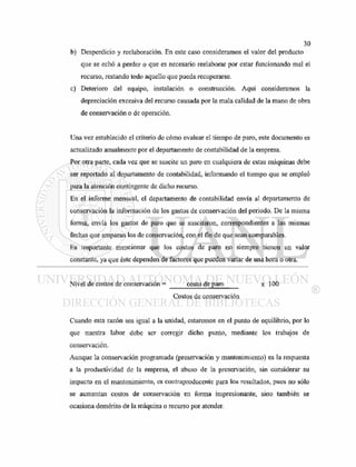 b) Desperdicio y reelaboración. En este caso consideramos el valor del producto
que se echó a perder o que es necesario reelaborar por estar funcionando mal el
recurso, restando todo aquello que pueda recuperarse.
c) Deterioro del equipo, instalación o construcción. Aquí consideramos la
depreciación excesiva del recurso causada por la mala calidad de la mano de obra
de conservación o de operación.
Una vez establecido el criterio de cómo evaluar el tiempo de paro, este documento es
actualizado anualmente por el departamento de contabilidad de la empresa.
Por otra parte, cada vez que se suscite un paro en cualquiera de estas máquinas debe
ser reportado al departamento de contabilidad, informando el tiempo que se empleó
para la atención contingente de dicho recurso.
En el informe mensual, el departamento de contabilidad envía al departamento de
conservación la información de los gastos de conservación del periodo. De la misma
forma, envía los gastos de paro que se suscitaron, correspondientes a las mismas
fechas que amparan los de conservación, con el fin de que sean comparables.
Es importante mencionar que los costos de paro no siempre tienen un valor
constante, ya que éste dependen de factores que pueden variar de una hora o otra.
Nivel de costos de conservación = costo de paro x 100
Costos de conservación
Cuando esta razón sea igual a la unidad, estaremos en el punto de equilibrio, por lo
que nuestra labor debe ser corregir dicho punto, mediante los trabajos de
conservación.
Aunque la conservación programada (preservación y mantenimiento) es la respuesta
a la productividad de la empresa, el abuso de la preservación, sin considerar su
impacto en el mantenimiento, es contraproducente para los resultados, pues no sólo
se aumentan costos de conservación en forma impresionante, sino también se
ocasiona demérito de la máquina o recurso por atender.
 