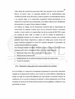 Todo trabajo de conservación preventiva debe estar apoyado en dos actividades
básicas: en primer lugar, la inspección periódica de su comportamiento para
corroborar el estado actual del recurso y tratar de predecir su comportamiento futuro;
y en segundo lugar, en la restauración programada basada precisamente en los
análisis de la inspección antes mencionada, estos trabajos deben quedar debidamente
documentados en lo que se llaman órdenes de trabajo.
Las órdenes de trabajo son las herramientas esenciales para el departamento de
conservación de cualquier empresa, pues son los elementos básicos y necesarios
cuando se busca registrar a la empresa bajo una de las normas de ISO 9000; ya que
es a través de éstas como se conoce no sólo la calidad de preservación y
mantenimiento existente en los recursos de la mencionada empresa, sino también
permiten hacer buenos diagnósticos y planes de trabajo para mejorar dentro del
marco económico apropiado la calidad del producto entregado al consumidor, así
como la productividad de la compañía.
Para conseguir órdenes de trabajo adecuadas y útiles, es necesario partir de buenos
cimientos, por lo que es fundamental llevar a cabo los siguientes pasos:
• Planeación a largo plazo de la conservación de los recursos.
• Planeación de la conservación
• Establecimiento de un sistema de órdenes de trabajo de conservación.
• Control de resultados.
4.5.1.- Planeación a largo plazo de la conservación de los servicios.
En la actualidad, en la mayoría de las empresas del personal de conservación está siendo
ocupado en la reparación de averías y, por lo tanto no es fácil elaborar y desarrollar un
trabajo, en regla, de conservación planeada; por estas razones, es necesario mejorar las
condiciones de los recursos y programar su atención en forma jerarquizada con el fin de
introducir las funciones de conservación planeada en forma paulatina, conforme lo vaya
permitiendo el tiempo.
 