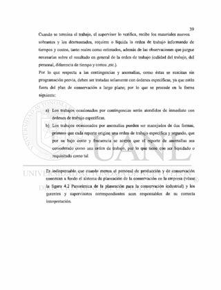Cuando se termina el trabajo, el supervisor lo verifica, recibe los materiales nuevos
sobrantes y los desmontados, requiere o liquida la orden de trabajo informando de
tiempos y costos, tanto reales como estimados, además de las observaciones que juzgue
necesarias sobre el resultado en general de la orden de trabajo (calidad del trabajo, del
personal, diferencia de tiempo y costos ,etc.).
Por lo que respecta a las contingencias y anomalías, como éstas se suscitan sin
programación previa, deben ser tratadas solamente con órdenes específicas, ya que están
fuera del plan de conservación a largo plazo; por lo que se procede en la forma
siguiente:
a) Los trabajos ocasionados por contingencias serán atendidos de inmediato con
órdenes de trabajo específicas.
b) Los trabajos ocasionados por anomalías pueden ser manejados de dos formas,
primero que cada reporte origine una orden de trabajo específica y segundo, que
por su bajo costo y frecuencia se acepte que el reporte de anomalías sea
considerado como una orden de trabajo, por lo que tiene que ser liquidado o
requisitado como tal.
Es indispensable que cuando menos el personal de producción y de conservación
conozcan a fondo el sistema de planeación de la conservación en la empresa (véase
la figura 4.2 Panorámica de la planeación para la conservación industrial) y los
gerentes y supervisores correspondientes sean responsables de su correcta
interpretación.
 