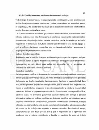 4.5.3.- Establecimiento de un sistema de órdenes de trabajo.
Todo trabajo de conservación, ya sea programado o contingente , cuyo análisis pueda
facilitar la mejora continua de esta función (rutinas, reparaciones por anomalías, ajustes
de importancia, etc. ) debe tener su origen en un documento escrito que esté basado en
un plan de conservación a largo plazo.
Las O.Ts rutinarias son las órdenes que, como su nombre lo indica, se atienden en forma
rutinaria o cíclica, pues éstas forman parte de un plan de conservación predeterminado y
generalmente, después ejecutadas, vuelven a repetirse con la frecuencia que se les ha
asignado en el mencionado plan, hasta terminar con el tiempo de vida útil del equipo al
cual se refieren. Su tiempo y costo han sido previamente calculados y representan la
mayor parte del presupuesto de conservación.
Ordenes de trabajo específicas
Se elaboran para la atención de alguna acción contingente, o para dar respuesta a alguna
solicitud de trabajo o reporte de anomalías elaborados por el personal de producción o
conservación; en este último caso deben ser preparadas por el proyectista de
conservación analizando a fondo el problema.
Control de resultados.
Es indispensable verificar el desempeño del personal durante la ejecución de las órdenes
de trabajo para corroborar su calidad, así como detectar si los recursos físicos presentan
deficiencias de diseño, instalación, funcionamiento, fiabilidad o mantenibilidad. Para
esto, es indispensable apoyarse en los supervisores, que, al estar en línea de producción,
tienen la posibilidad de comprobar si se está consiguiendo la calidad y productividad
esperadas. Su labor es preponderantemente táctica debiendo estar alertas para identificar,
desde su inicio, los problemas que puedan suscitarse (ellos debe escoger el personal
adecuado al trabajo por realizar, combinar sus destrezas, planificar las variaciones que se
originen, corroborar que las refacciones, materiales herramientas o instructivos, se hayan
obtenido con oportunidad y estén siendo correctamente empleados; así como comprobar
el avance de los trabajos con respecto al tiempo estimado). Terminado el trabajo,
comprobarán que éste haya quedado bien y que el responsable de la operación esté
conforme con el mismo, procediendo a liquidar o requisitar la orden de trabajo
 