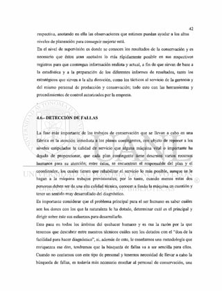 respectiva, anotando en ella las observaciones que estimen puedan ayudar a los altos
niveles de planeación para conseguir mejorar está.
En el nivel de supervisión es donde se conocen los resultados de la conservación y es
necesario que éstos sean anotados lo más rápidamente posible en sus respectivos
registros para que contengan información realista y actual, a fin de que sirvan de base a
la estadística y a la preparación de los diferentes informes de resultados, tanto los
estratégicos que sirven a la alta dirección, como los tácticos al servicio de la gerencia y
del mismo personal de producción y conservación; todo esto con las herramientas y
procedimientos de control autorizados por la empresa.
4.6.- DETECCIÓN DE FALLAS
La fase más importante de los trabajos de conservación que se llevan a cabo en una
fábrica es la atención inmediata a los planes contingentes, con objeto de reponer a los
niveles estipulados la calidad de servicio que alguna máquina vital o importante ha
dejado de proporcionar, que cada plan contingente tiene descritos varios recursos
humanos para su atención; entre éstos, se encuentran el responsable del plan y el
coordinador, los cuales tienen que rehabilitar el servicio lo más posible, aunque se le
hagan a la máquina trabajos provisionales; por lo tanto, cuando menos estas dos
personas deben ser de una alta calidad técnica, conocer a fondo la máquina en cuestión y
tener un sentido muy desarrollado del diagnóstico.
Es importante considerar que el problema principal para el ser humano es saber cuáles
son los dones con los que la naturaleza le ha dotado, determinar cuál es el principal y
dirigir sobre éste sus esfuerzos para desarrollarlo.
Esto pasa en todos los ámbitos del quehacer humano y es esa la razón por la que
tenemos que descubrir entre nuestros técnicos cuáles son los dotados con el "don de la
facilidad para hacer diagnóstico", si, además de esto, le enseñamos una metodología que
enriquezca ese don, tendremos que la búsqueda de fallas va a ser sencilla para ellos.
Cuando no contamos con este tipo de personal y tenemos necesidad de llevar a cabo la
búsqueda de fallas, es todavía más necesario enseñar al personal de conservación, una
 