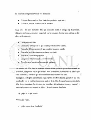 En toda falla siempre intervienen dos elementos:
• El objeto, lo que sufre el daño (máquina, producto, lugar, etc.)
• El defecto, esto es, la desviación de la norma.
Cada uno de estos elementos debe ser analizado desde el enfoque de descripción,
ubicación en tiempo, espacio y magnitud, por lo que, para facilitar este análisis, es útil
observar lo siguiente:
• Dar nombre a la falla
• Describir la falla (qué es lo que sucede y qué lo que no sucede).
• Buscar las diferencias entre lo que sucede y lo que no sucede.
• Buscar las modificaciones que se hayan suscitado.
• Buscar las causas más probables.
• Comprobar teóricamente las posibles causas.
• Corroborar en la práctica la causa más probable.
Dar nombre a la falla. Esto es necesario para establecer qué es lo que está sucediendo en
la realidad, comparado con lo que debiera estar ocurriendo; aquí se busca el objeto que
tiene el defecto, y esto es lo que prácticamente le da el nombre a la falla.
Descripción. Este paso es necesario para explicar con todo detalle, qué es lo que está
sucediendo, con lo cual facilitaremos el análisis de la falla. Durante la descripción de la
falla, deben manejarse los términos de identidad, ubicación (en tiempo y espacio) y
magnitud, primero con respecto al objeto y después tocante al defecto.
a
) ¿ Qu
é es lo que sucede?
Análisis del objeto.
• ¿ Qué objeto tiene el defecto?
 
