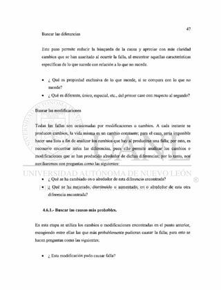 Buscar las diferencias
Este paso permite reducir la búsqueda de la causa y apreciar con más claridad
cambios que se han suscitado al ocurrir la falla, al encontrar aquellas características
específicas de lo que sucede con relación a lo que no sucede.
• ¿ Qué es propiedad exclusiva de lo que sucede, si se compara con lo que no
sucede?
• ¿ Qué es diferente, único, especial, etc., del primer caso con respecto al segundo?
Buscar las modificaciones
Todas las fallas son ocasionadas por modificaciones o cambios. A cada instante se
producen cambios, la vida misma es un cambio constante; para el caso, sería imposible
hacer una lista a fin de analizar los cambios que hay al producirse una falla; por esto, es
necesario encontrar antes las diferencias, pues ello permite analizar los cambios o
modificaciones que se han producido alrededor de dichas diferencias; por lo tanto, nos
auxiliaremos con preguntas como las siguientes:
• ¿ Qué se ha cambiado en o alrededor de esta diferencia encontrada?
• ¿ Qué se ha mejorado, disminuido o aumentado, en o alrededor de esta otra
diferencia encontrada?
4.6.1.- Buscar las causas más probables.
En esta etapa se utiliza los cambios o modificaciones encontradas en el punto anterior,
escogiendo entre ellas las que más probablemente pudieran causar la falla; para esto se
hacen preguntas como las siguientes;
• ¿ Esta modificación pudo causar falla?
 