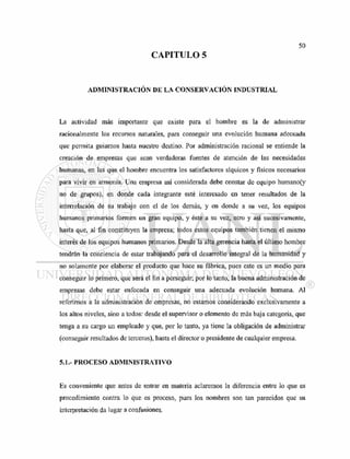 CAPITULO 5
ADMINISTRACIÓN DE LA CONSERVACIÓN INDUSTRIAL
La actividad más importante que existe para el hombre es la de administrar
racionalmente los recursos naturales, para conseguir una evolución humana adecuada
que permita guiamos hasta nuestro destino. Por administración racional se entiende la
creación de empresas que sean verdaderas fuentes de atención de las necesidades
humanas, en las que el hombre encuentra los satisfactores síquicos y físicos necesarios
para vivir en armonía. Una empresa así considerada debe constar de equipo humano(y
no de grupos), en donde cada integrante esté interesado en tener resultados de la
interrelación de su trabajo con el de los demás, y en donde a su vez, los equipos
humanos primarios formen un gran equipo, y éste a su vez, otro y así sucesivamente,
hasta que, al fin constituyen la empresa; todos estos equipos también tienen el mismo
interés de los equipos humanos primarios. Desde la alta gerencia hasta el último hombre
tendrán la conciencia de estar trabajando para el desarrollo integral de la humanidad y
no solamente por elaborar el producto que hace su fábrica, pues este es un medio para
conseguir lo primero, que será el fin a perseguir; por lo tanto, la buena administración de
empresas debe estar enfocada en conseguir una adecuada evolución humana. Al
referirnos a la administración de empresas, no estamos considerando exclusivamente a
los altos niveles, sino a todos: desde el supervisor o elemento de más baja categoría, que
tenga a su cargo un empleado y que, por lo tanto, ya tiene la obligación de administrar
(conseguir resultados de terceros), hasta el director o presidente de cualquier empresa.
5.1.- PROCESO ADMINISTRATIVO
Es conveniente que antes de entrar en materia aclaremos la diferencia entre lo que es
procedimiento contra lo que es proceso, pues los nombres son tan parecidos que su
interpretación da lugar a confusiones.
 