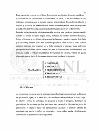 Toda planeación empieza con el deseo de conquistar un objetivo, debiendo considerar
a continuación las restricciones o limitaciones, es decir, el establecimiento de las
políticas a considerar, con lo anterior estamos en posibilidad de decidir los métodos a
emplear y, por ende, los procedimientos, de esta manera es posible hacer los programas
a fin de considerar cronológicamente las diferentes actividades que se desarrollan.
También en la planeación administrativa debe seguirse esta mecánica: primero decidir
cuándo y a dónde se quiere llegar; ahora, partiendo de nuestros recursos (humanos,
físicos y técnicos) y, por último, dimensionar las labores en monto ( cantidad de trabajo
por efectuar) y tiempo. Hasta este momento podremos saber a ciencia cierta cuándo
podemos empezar para terminar en la fecha propuesta y, además, ahora podremos
presuponer las acciones, costos, tiempo, etc., que se deben suceder periódicamente, con
el fin de vigilar y corregir las probables desviaciones del objetivo. Vemos así que la
planeación es una forma de decisiones constante que involucra lo siguiente:
f
1 OBJETIVOS
2 POLÍTICAS
PLANEACION < 3 PROCEDIMEINTOS
4 PROGRAMAS
5 PRESUPUESTOS
5.2.1.-Objetivos
Al conjunto de una meta, más la acción correspondiente para conseguir ésta y el tiempo
en que se debe lograr, se le llama meta; éste es el resultado final al que se desea llegar.
El objetivo orienta los esfuerzos del dirigente y aclara el programa, facilitando la
previsión de las acciones que hay que tomar para conseguirlo. Durante las juntas de
planeación, el objetivo deber ser perfectamente discutido y aclarado además de
enunciado por escrito a todos los integrantes y éstos deben quedar absolutamente
convencidos de que es necesario conquistarlo.
 