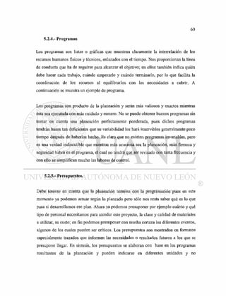 5.2.4.- Programas
Los programas son listas o gráficas que muestran claramente la interrelación de los
recursos humanos físicos y técnicos, enlazados con el tiempo. Nos proporcionan la línea
de conducta que ha de seguirse para alcanzar el objetivo; en ellos también indica quién
debe hacer cada trabajo, cuándo empezarlo y cuándo terminarlo, por lo que facilita la
coordinación de los recursos al equilibrarlos con las necesidades a cubrir. A
continuación se muestra un ejemplo de programa.
Los programas son producto de la planeación y serán más valiosos y exactos mientras
ésta sea ejecutada con más cuidado y esmero. No se puede obtener buenos programas sin
tomar en cuenta una planeación perfectamente ponderada, pues dichos programas
tendrán bases tan deficientes que su variabilidad los hará inservibles generalmente poco
tiempo después de haberlos hecho. Es claro que no existen programas invariables, pero
es una verdad indiscutible que mientras más acuciosa sea la planeación, más firmeza y
seguridad habrá en el programa, el cual no tendrá que ser revisado con tanta frecuencia y
con ello se simplifican mucho las labores de control.
5.2.5.- Presupuestos.
Debe tenerse en cuenta que la planeación termina con la programación pues en este
momento ya podemos actuar según lo planeado pero sólo nos resta saber qué es lo que
pasa si desarrollamos ese plan. Ahora ya podemos presuponer por ejemplo cuánto y qué
tipo de personal necesitamos para atender este proyecto, la clase y calidad de materiales
a utilizar, su costo; en fin podemos presuponer con mucha certeza los diferentes eventos,
algunos de los cuales pueden ser críticos. Los presupuestos son mostrados en formatos
especialmente trazados que informen las necesidades o resultados futuros a los que se
presupone llegar. En síntesis, los presupuestos se elaboran con base en los programas
resultantes de la planeación y pueden indicarse en diferentes unidades y no
 
