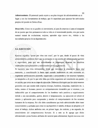 Adiestramiento. El personal queda sujeto a un plan integral de adiestramiento en el
lugar y con las herramientas de trabajo, que lo capacitará para ejecutar las actividades
propias del puesto en forma eficaz.
Desarrollo. Como no es posible ni conveniente, ni para la empresa ni para el ocupante
de un puesto que éste permanezca toda su vida en el mencionado puesto, sino por razón
natural tratará de evolucionar, mejorar, aprender algo nuevo etc., debido a las
necesidades propias de su departamento.
5.4.- EJECUCIÓN
Ejecutar significa "poner por obra una cosa", por lo que, desde el punto de vista
administrativo, podemos decir que la ejecución es una acción del administrador (gerente
o supervisor), para que sus subordinados se propongan alcanzar los objetivos
establecidos en la planeación y estructurados por la organización.
Si hacemos una vista retrospectiva desde que iniciamos la planeación hasta este
momento, y considerando lo hasta aquí narrado tendríamos en este momento un
organismo perfectamente planeado, organizado ( estructurado) y los recursos humanos
ya integrados a él; por lo que sólo falta que dicho organismo así constituido sea puesto
en acción, que entre en su etapa de ejecución. Debemos distinguir que los siete recursos
generales con que cuenta toda empresa (tiempo, hombres, máquinas, materiales etc. ),
todos, menos el humano, poseen un comportamiento invariable por sí mismos, y es
indiscutible que el comportamiento de los hombres varía positiva o negativamente
debido a sus necesidades, gustos, deseos o temperamento. La ejecución se refiere al
estudio y aplicación para comprender y atender el comportamiento de los recursos
humanos de la empresa. Por ello debe considerarse que todo administrador debe tener
conocimientos y aptitudes para crear en sus hombres el interés, el deseo de progreso y el
amor al trabajo; dichos atributos son, en primer lugar, de carácter, y en segundo, de
conocimiento del comportamiento humano. Si a esto se le agrega que dicho
administrador posea buenos atributos de carácter para administrar, logrará moverse con
 