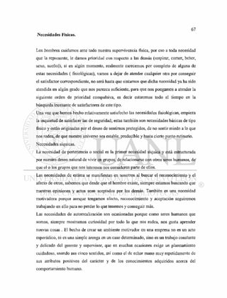 Necesidades Físicas.
Los hombres cuidamos ante todo nuestra supervivencia física, por eso a toda necesidad
que la represente, le damos prioridad con respecto a las demás (respirar, comer, beber,
sexo, sueño)); si en algún momento, realmente carecemos por completo de alguna de
estas necesidades ( fisiológicas), vamos a dejar de atender cualquier otra por conseguir
el satisfactor correspondiente, no será hasta que sintamos que dicha necesidad ya ha sido
atendida en algún grado que nos parezca suficiente, para que nos pongamos a atender la
siguiente orden de prioridad compulsiva, es decir estaremos todo el tiempo en la
búsqueda incesante de satisfactores de este tipo.
Una vez que hemos hecho relativamente satisfecho las necesidades fisiológicas, empieza
la inquietud de satisfacer las de seguridad; estas también son necesidades básicas de tipo
físico y están originadas por el deseo de sentirnos protegidos, de no sentir miedo a lo que
nos rodea, de que nuestro universo sea estable, predecible y hasta cierto punto rutinario.
Necesidades síquicas.
La necesidad de pertenencia o social es la primer necesidad síquica y está estructurada
por nuestro deseo natural de vivir en grupos, de relacionarse con otros seres humanos, de
que el o los grupos que nos interesen nos consideren parte de ellos.
Las necesidades de estima se manifiestan en nosotros al buscar el reconocimiento y el
afecto de otros, sabemos que desde que el hombre existe, siempre estamos buscando que
nuestras opiniones y actos sean aceptados por los demás. También es una necesidad
motivadora porque aunque tengamos afecto, reconocimiento y aceptación seguiremos
trabajando en ello para no perder lo que tenemos y conseguir más.
Las necesidades de autorrealización son ocasionadas porque como seres humanos que
somos, siempre mostramos curiosidad por todo lo que nos rodea, nos gusta aprender
nuevas cosas . El hecho de crear un ambiente motivador en una empresa no es un acto
esporádico, ni es una simple arenga en un caso determinado, sino es un trabajo constante
y delicado del gerente y supervisor, que en muchas ocasiones exige un planeamiento
cuidadoso, usando sus cinco sentidos, así como el de echar mano muy repetidamente de
sus atributos positivos del carácter y de los conocimientos adquiridos acerca del
comportamiento humano.
 