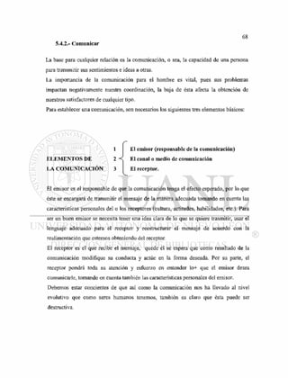 5.4.2.- Comunicar
La base para cualquier relación es la comunicación, o sea, la capacidad de una persona
para transmitir sus sentimientos e ideas a otras.
La importancia de la comunicación para el hombre es vital, pues sus problemas
impactan negativamente nuestra coordinación, la baja de ésta afecta la obtención de
nuestros satisfactores de cualquier tipo.
Para establecer una comunicación, son necesarios los siguientes tres elementos básicos:
1
ELEMENTOS DE 2 <
LA COMUNICACIÓN 3
El emisor (responsable de la comunicación)
El canal o medio de comunicación
El receptor.
El emisor es el responsable de que la comunicación tenga el efecto esperado, por lo que
éste se encargará de transmitir el mensaje de la manera adecuada tomando en cuenta las
características personales del o los receptores (cultura, actitudes, habilidades, etc.). Para
ser un buen emisor se necesita tener una idea clara de lo que se quiere trasmitir, usar el
lenguaje adecuado para el receptor y reestructurar el mensaje de acuerdo con la
realimentación que estemos obteniendo del receptor.
El receptor es el que recibe el mensaje, quede él se espera que como resultado de la
comunicación modifique su conducta y actúe en la forma deseada. Por su parte, el
receptor pondrá toda su atención y esfuerzo en entender lo+ que el emisor desea
comunicarle, tomando en cuenta también las características personales del emisor.
Debemos estar concientes de que así como la comunicación nos ha llevado al nivel
evolutivo que como seres humanos tenemos, también es claro que ésta puede ser
destructiva.
 