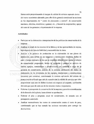 físicos estén proporcionando el margen de calidad de servicio esperado dentro
del marco económico adecuado; para ello dicha gerencia coordinará las acciones
de los departamentos de " centro de planeación y control", de conservación
mecánica, eléctrica, electrónica y general, etc., y buscará la cooperación y apoyo
del resto de las gerencias y departamento de la empresa.
Actividades:
• Participar en la elaboración e interpretación de las políticas de conservación de la
empresa.
• Analizar el estado de los recursos de la fábrica y de las oportunidades de mejora,
bajo el punto de vista de fiabilidad y mantenibilidad de éstos.
• Auxiliar a la gerencia de producción en la elaboración de sus planes de
producción, para definir de las máquinas o instalaciones obsoletas; fechas de
paro y tiempo necesario de las que se considere deberán estar sujetas a trabajos
de conservación programada; fechas de recepción y puestas en servicio de
nuevos equipos, instalaciones y construcciones que quedarán a cargo de la
gerencia de conservación; análisis de la correcta calificación del índice de
elaboración de los inventarios de los equipos, instalaciones y construcciones
(recursos) por conservar, corroborando la correcta aplicación del criterio de
jerarquización utilizado que esté de acuerdo con la calidad de servicio que debe
proporcionar cada uno de dichos recursos con respecto al conjunto, calificación
del costo por paro de cada uno de los recursos vitales e importantes.
• Elaborar el presupuesto de conservación de la empresa y ponerlo a consideración
de la dirección de la planta, hasta obtener su aprobación.
• Elaborar el plan y programa anual de conservación, de acuerdo con el
presupuesto autorizado.
• Analizar mensualmente los costos de conservación contra el costo de paro,
corroborando que se han tomado las acciones necesarias para corregir las
desviaciones.
 