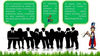 Para la extracción y recopilación
de la información de interés, se
recomienda realizar resúmenes de
referencias en fichas,
grabaciones, libretas, recopilando
las idea, comentario o cifras
necesarias para la elaboración del
MT.
Es importante
anotar la
referencia de
donde se extrae
la información.
Se sugiere como una
manera de resumir y
sistematizar la
información, utilizar
medios auxiliares, como
las FICHAS
BIBLIOGRÁFICAS…
 