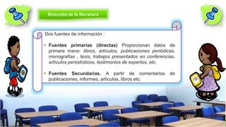 Dos fuentes de información :
 Fuentes primarias (directas) Proporcionan datos de
primera mano: libros, artículos, publicaciones periódicas,
monografías , tesis, trabajos presentados en conferencias,
artículos periodísticos, testimonios de expertos, etc.
 Fuentes Secundarias. A partir de comentarios de
publicaciones, informes, artículos, libros etc.
Detección de la literatura
 