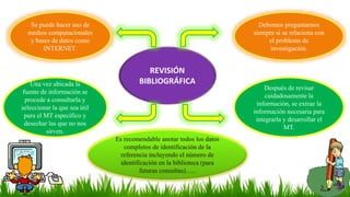 Una vez ubicada la
fuente de información se
procede a consultarla y
seleccionar la que sea útil
para el MT específico y
desechar las que no nos
sirven.
Se puede hacer uso de
medios computacionales
y bases de datos como
INTERNET.
Después de revisar
cuidadosamente la
información, se extrae la
información necesaria para
integrarla y desarrollar el
MT.
Debemos preguntarnos
siempre si se relaciona con
el problema de
investigación.
Es recomendable anotar todos los datos
completos de identificación de la
referencia incluyendo el número de
identificación en la biblioteca (para
futuras consultas)…..
REVISIÓN
BIBLIOGRÁFICA
 