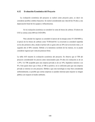 100
4.12 Evaluación Económica del Proyecto
La evaluación económica del proyecto se realizó como proyecto puro, es decir sin
considerar posibles créditos bancarios. Se realizó considerando una vida útil de 30 años y una
depreciación lineal de los equipos e infraestructura.
En la evaluación económica se consideró la venta de bonos de carbono. El ahorro de
CO2 se estima como 600 ton CO2/GWh.
Para calcular los ingresos se consideró el precio de la energía como 55 US$/MWh y
el precio de los bonos de carbono como 7US$/tonCO2. La inversión se consideró repartida
en los dos primeros años, donde el primer año se gasta sólo un 20% de la inversión total, y el
segundo año el 80% restante. Debido a la naturaleza oscilante de las mareas, no se puede
considerar ingresos por venta de potencia firme.
La tabla 4.03 muestra la evaluación económica del proyecto. Se observa que el TIR del
proyecto considerando los precios antes mencionados para 30 años de evaluación es de un
1,39%. Un TIR aceptable para una empresa privada es de un 10%, bajándose máximo a un
8%. Esto quiere decir que si bien, el TIR es positivo, no es suficiente para que una empresa
privada se interese en este proyecto. Debido a que esta tecnología es muy bien considerada
ambientalmente, es posible que ciertas empresas se puedan interesar para mejorar su imagen
pública con respecto al medio ambiente.
 